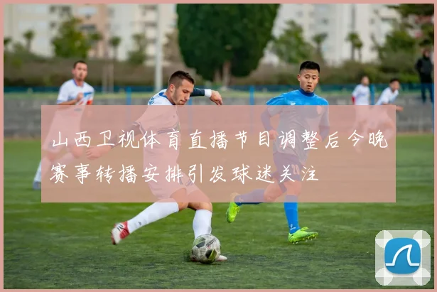 山西卫视体育直播节目调整后今晚赛事转播安排引发球迷关注